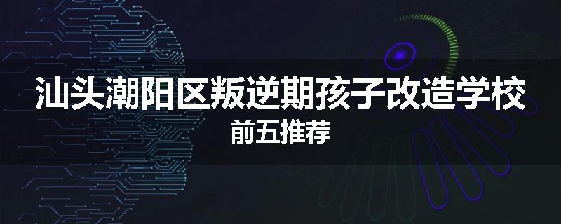 汕头潮阳区叛逆期孩子改造学校前五推荐