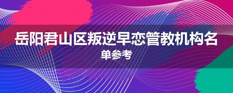 岳阳君山区叛逆早恋管教机构名单参考