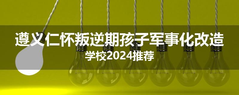 遵义仁怀叛逆期孩子军事化改造学校2024推荐