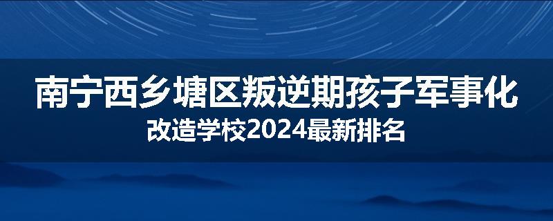 南宁西乡塘区叛逆期孩子军事化改造学校2024最新排名