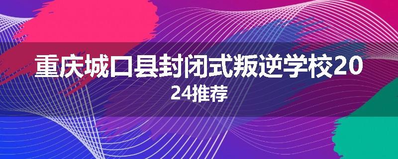 重庆城口县封闭式叛逆学校2024推荐