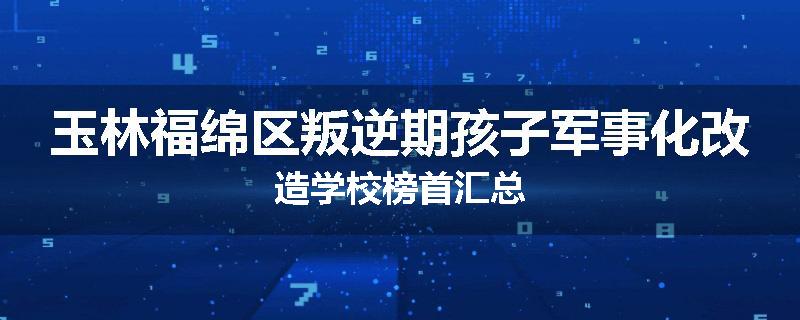玉林福绵区叛逆期孩子军事化改造学校榜首汇总
