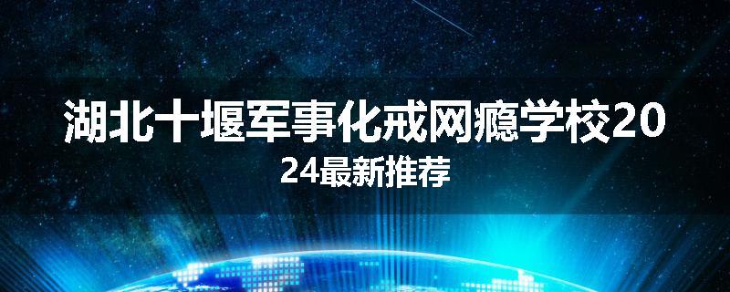 湖北十堰军事化戒网瘾学校2024最新推荐