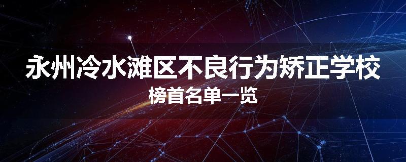 永州冷水滩区不良行为矫正学校榜首名单一览