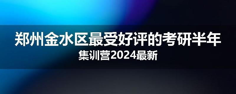 郑州金水区最受好评的考研半年集训营2024最新