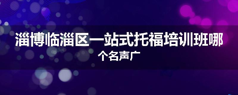 淄博临淄区一站式托福培训班哪个名声广