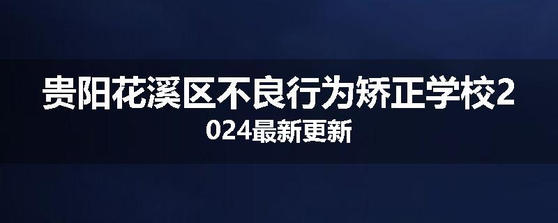 贵阳花溪区不良行为矫正学校2024最新更新