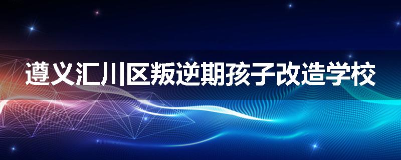 遵义汇川区叛逆期孩子改造学校