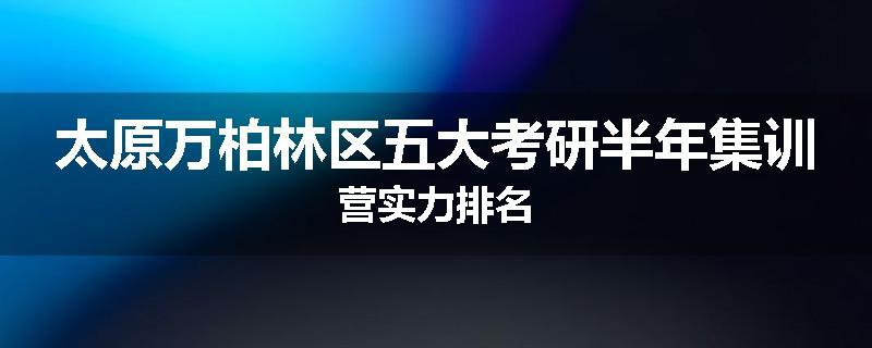 太原万柏林区五大考研半年集训营实力排名
