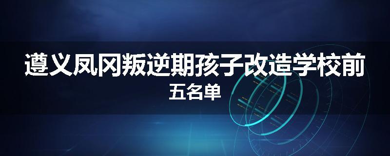 遵义凤冈叛逆期孩子改造学校前五名单