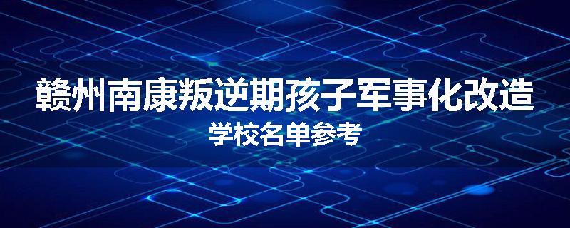 赣州南康叛逆期孩子军事化改造学校名单参考