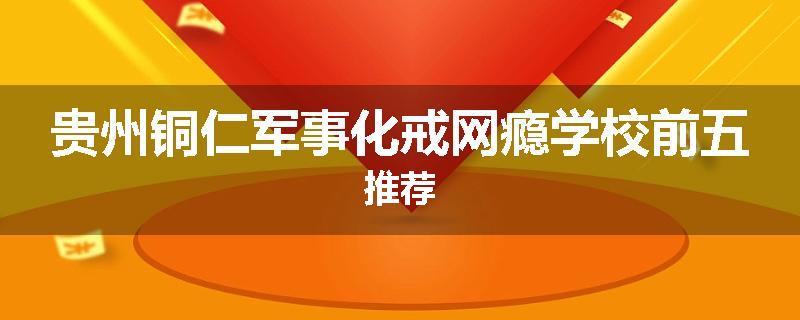 贵州铜仁军事化戒网瘾学校前五推荐