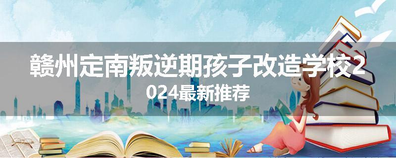 赣州定南叛逆期孩子改造学校2024最新推荐