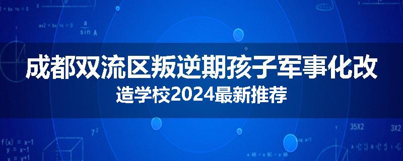 成都双流区叛逆期孩子军事化改造学校2024最新推荐