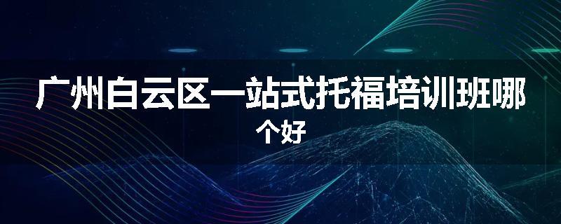 广州白云区一站式托福培训班哪个好