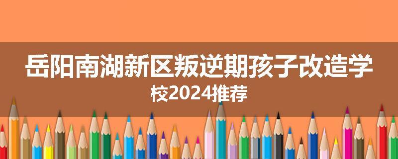 岳阳南湖新区叛逆期孩子改造学校2024推荐