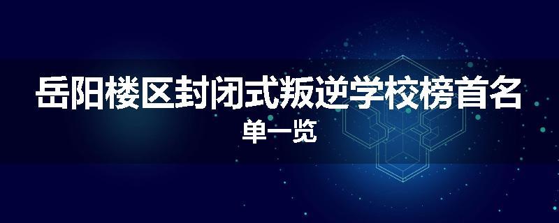 岳阳楼区封闭式叛逆学校榜首名单一览