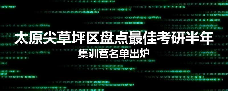 太原尖草坪区盘点最佳考研半年集训营名单出炉