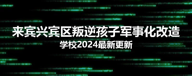 来宾兴宾区叛逆孩子军事化改造学校2024最新更新