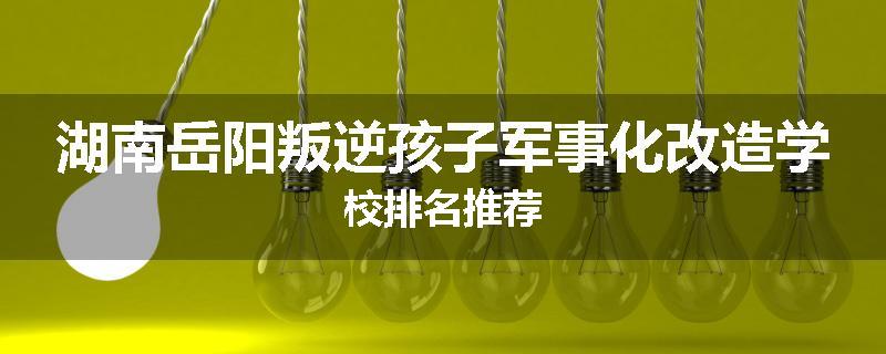 湖南岳阳叛逆孩子军事化改造学校排名推荐