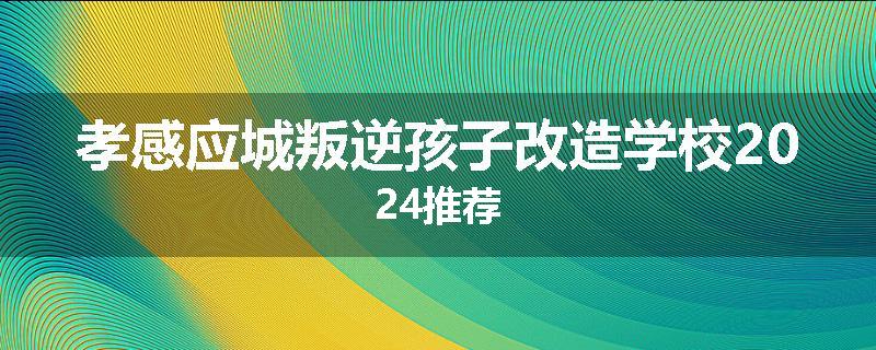孝感应城叛逆孩子改造学校2024推荐