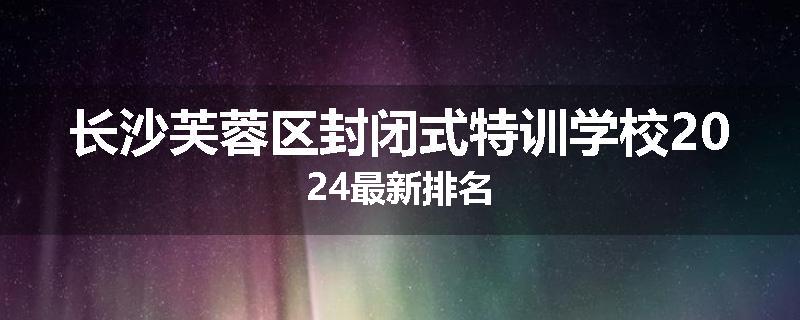 长沙芙蓉区封闭式特训学校2024最新排名