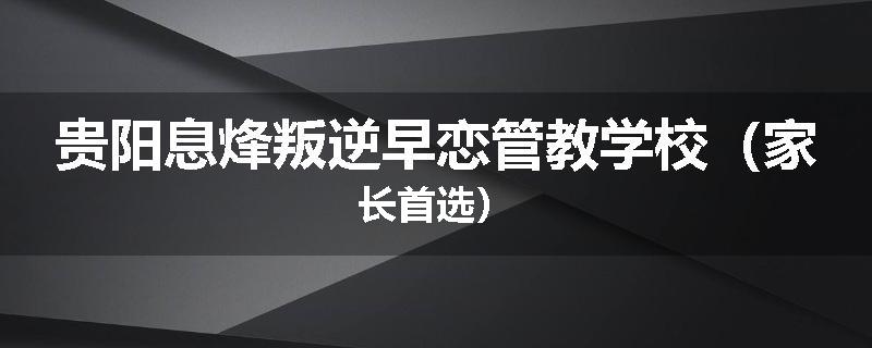 贵阳息烽叛逆早恋管教学校（家长首选）