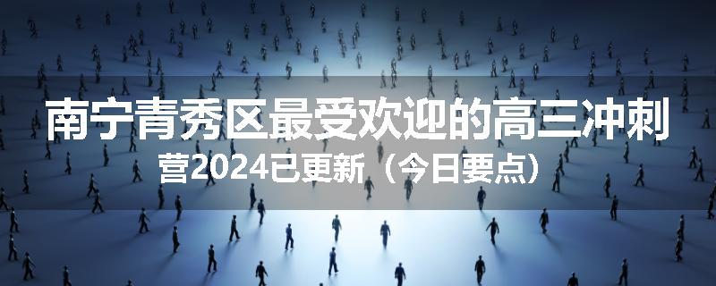 南宁青秀区最受欢迎的高三冲刺营2024已更新（今日要点）