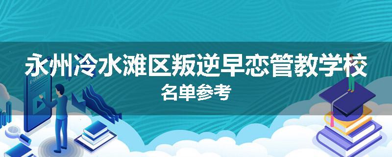 永州冷水滩区叛逆早恋管教学校名单参考