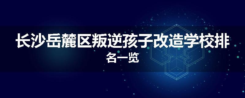 长沙岳麓区叛逆孩子改造学校排名一览
