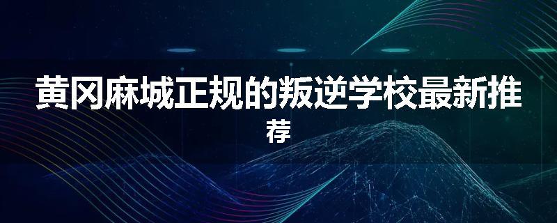 黄冈麻城正规的叛逆学校最新推荐