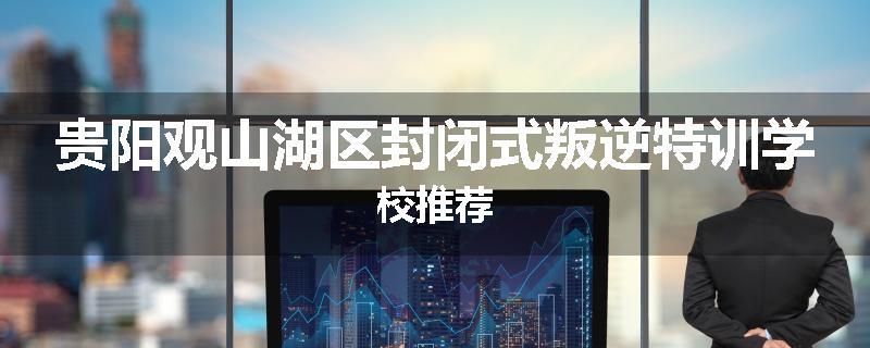 贵阳观山湖区封闭式叛逆特训学校推荐