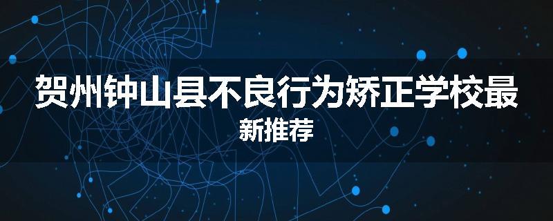 贺州钟山县不良行为矫正学校最新推荐
