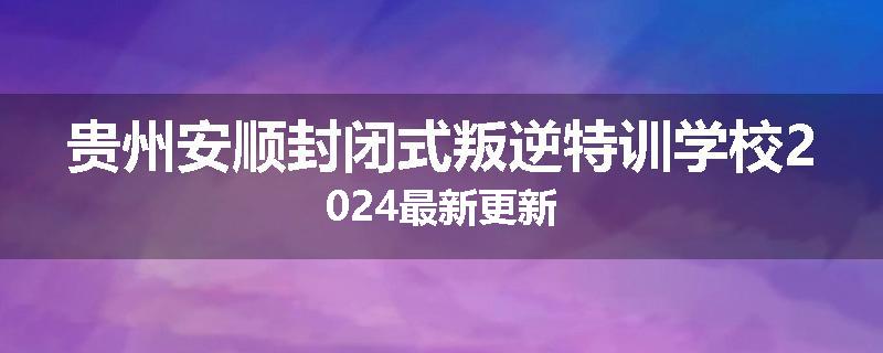 贵州安顺封闭式叛逆特训学校2024最新更新