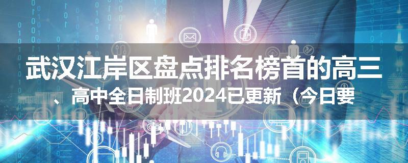 武汉江岸区盘点排名榜首的高三、高中全日制班2024已更新（今日要点）