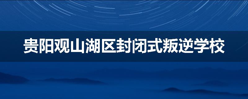 贵阳观山湖区封闭式叛逆学校
