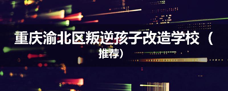 重庆渝北区叛逆孩子改造学校（推荐）