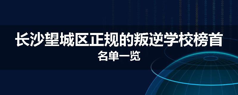 长沙望城区正规的叛逆学校榜首名单一览