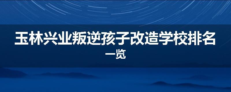 玉林兴业叛逆孩子改造学校排名一览