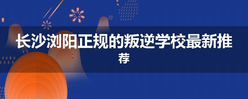 长沙浏阳正规的叛逆学校最新推荐