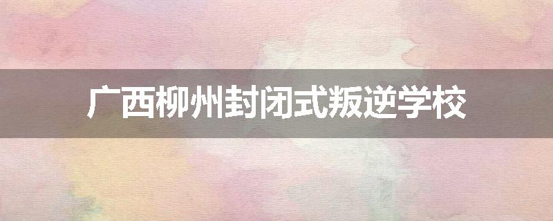 广西柳州封闭式叛逆学校