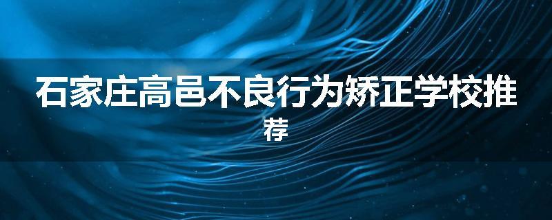 石家庄高邑不良行为矫正学校推荐