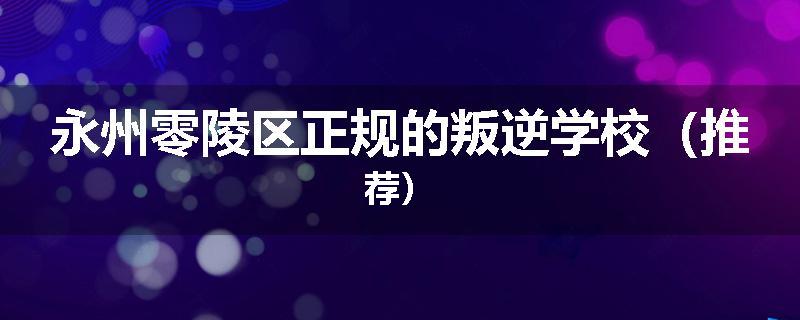 永州零陵区正规的叛逆学校（推荐）