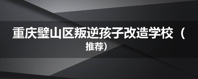 重庆璧山区叛逆孩子改造学校（推荐）