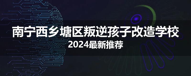 南宁西乡塘区叛逆孩子改造学校2024最新推荐