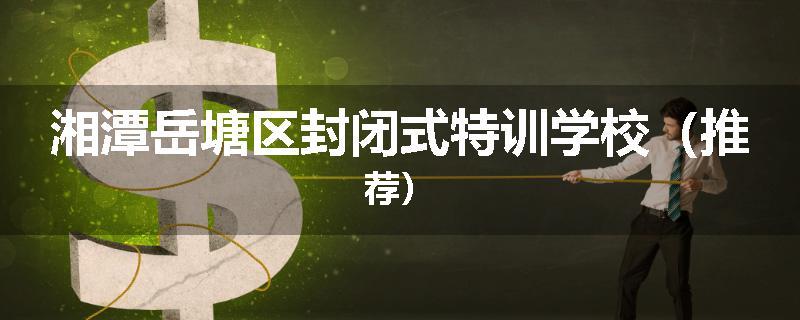 湘潭岳塘区封闭式特训学校（推荐）