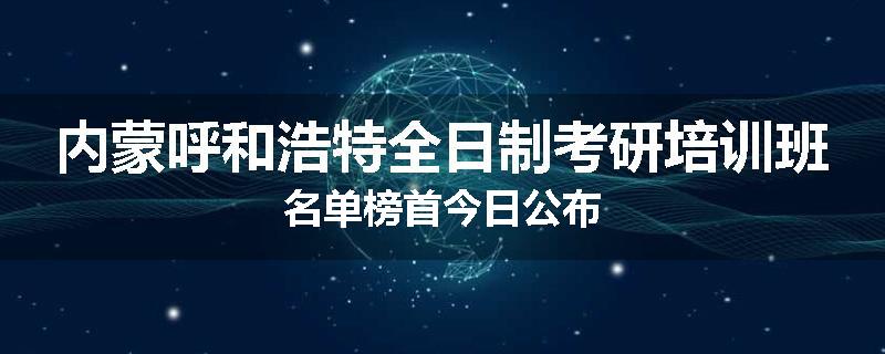 内蒙呼和浩特全日制考研培训班名单榜首今日公布