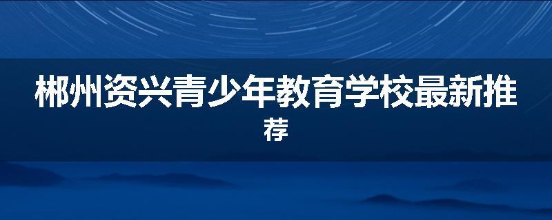 郴州资兴青少年教育学校最新推荐
