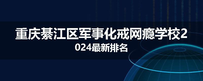 重庆綦江区军事化戒网瘾学校2024最新排名