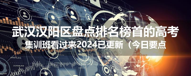 武汉汉阳区盘点排名榜首的高考集训班看过来2024已更新（今日要点）